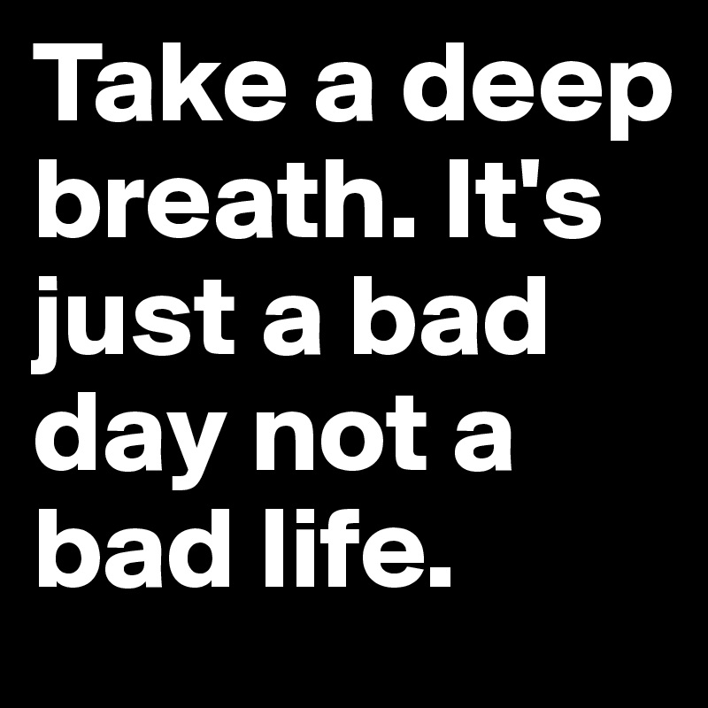 Take a deep breath. It's just a bad day not a bad life.
