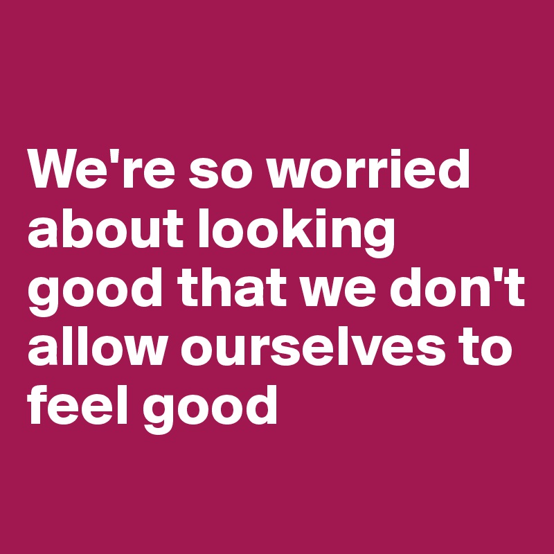 

We're so worried about looking good that we don't allow ourselves to feel good 
