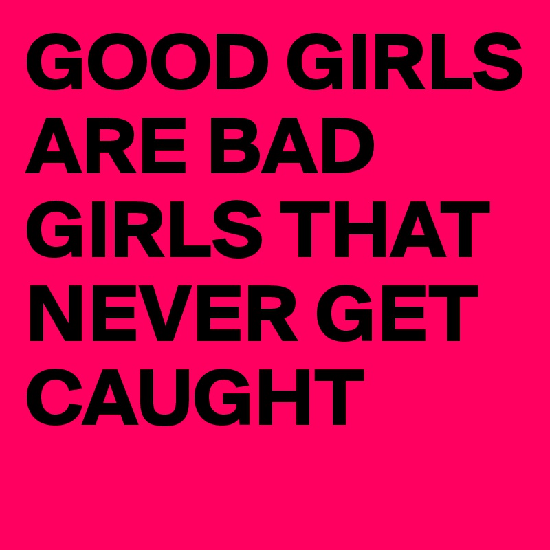 GOOD GIRLS ARE BAD GIRLS THAT NEVER GET CAUGHT