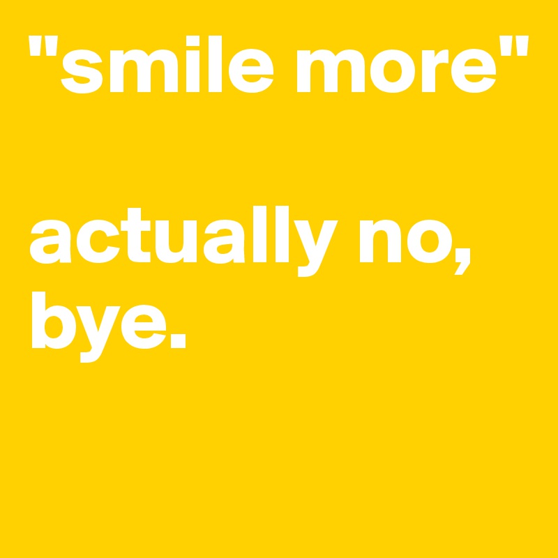 "smile more"

actually no,
bye.
