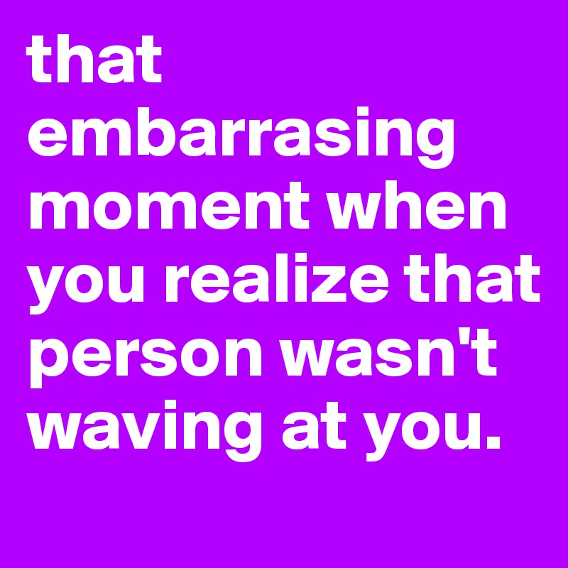 that embarrasing moment when you realize that person wasn't waving at you.
