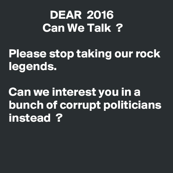                  DEAR  2016
              Can We Talk  ?

Please stop taking our rock legends.

Can we interest you in a bunch of corrupt politicians instead  ?


