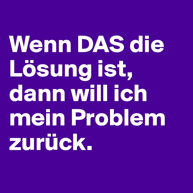 
Wenn DAS die Lösung ist, dann will ich mein Problem zurück.

