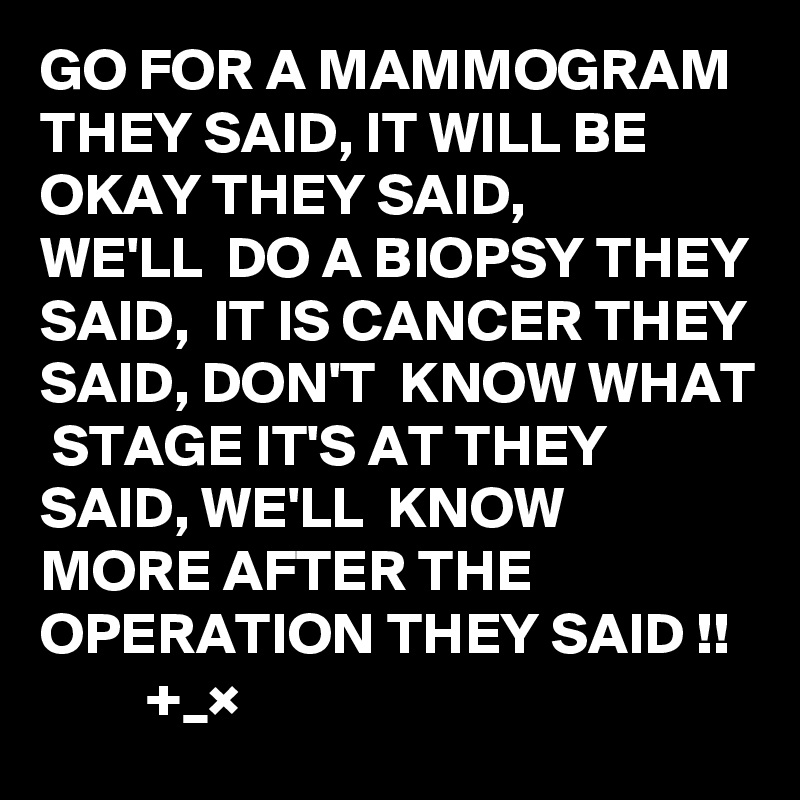 GO FOR A MAMMOGRAM THEY SAID, IT WILL BE OKAY THEY SAID, 
WE'LL  DO A BIOPSY THEY SAID,  IT IS CANCER THEY SAID, DON'T  KNOW WHAT  STAGE IT'S AT THEY SAID, WE'LL  KNOW  MORE AFTER THE OPERATION THEY SAID !!
         +_×