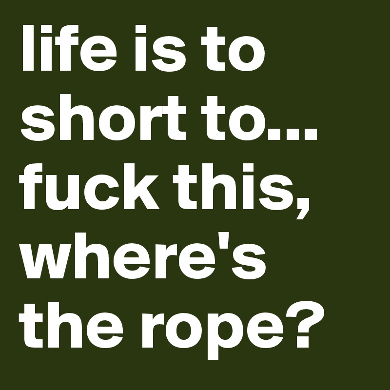 life is to short to...
fuck this, where's the rope?