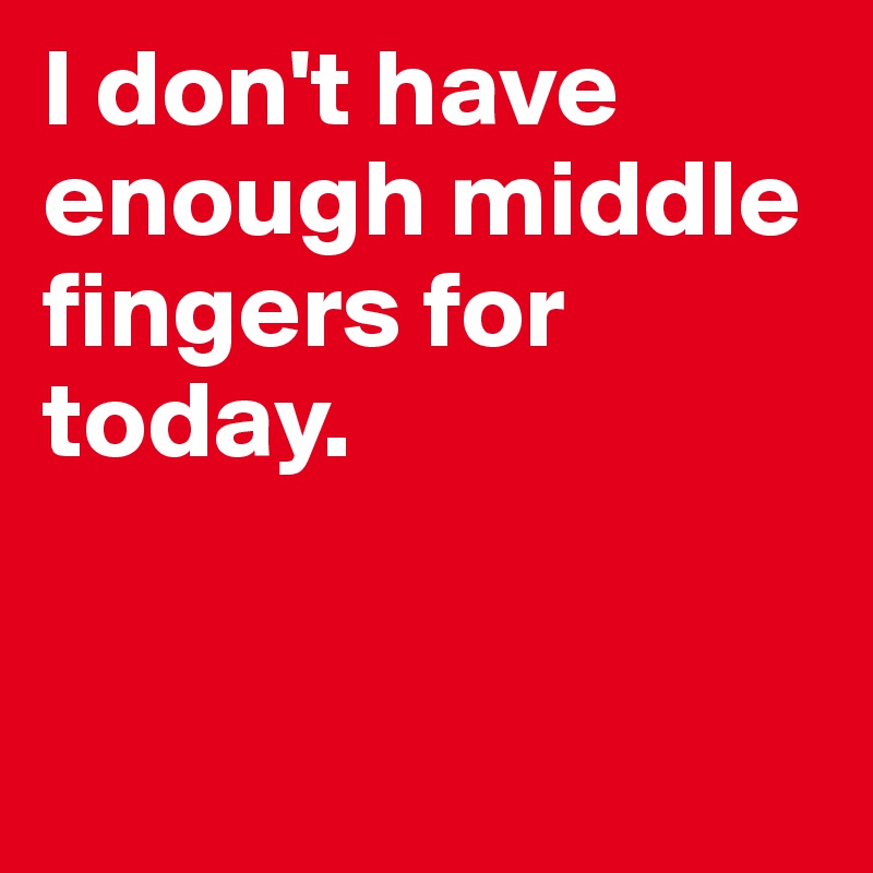 I don't have enough middle fingers for today. 


