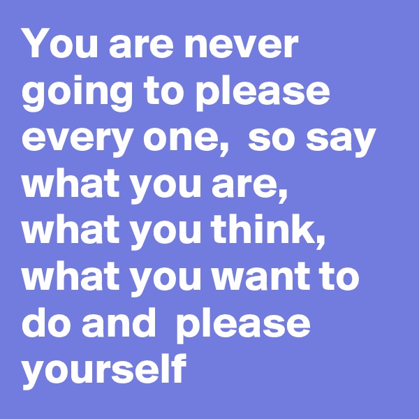 You are never going to please every one,  so say what you are,  what you think, what you want to do and  please yourself