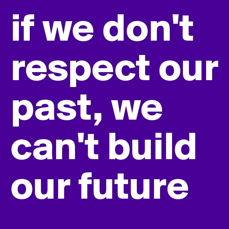 if we don't respect our past, we can't build our future