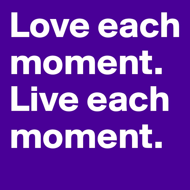 Love each moment. Live each moment.