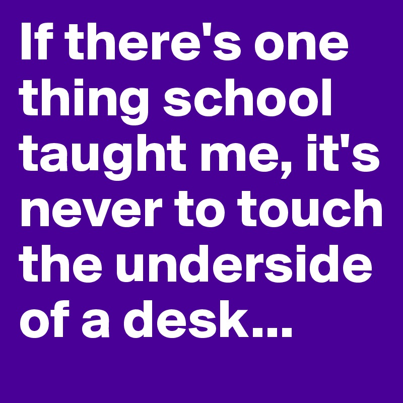 If there's one thing school taught me, it's never to touch the underside of a desk...