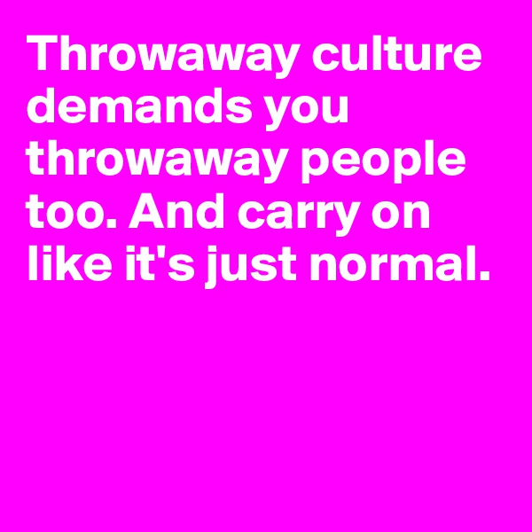 Throwaway culture demands you throwaway people too. And carry on like it's just normal.



