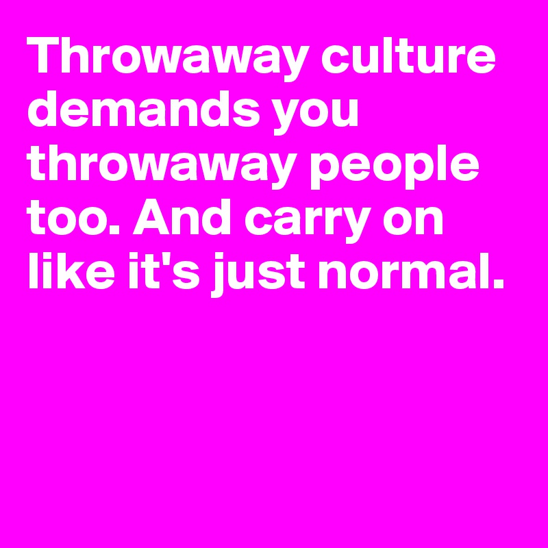 Throwaway culture demands you throwaway people too. And carry on like it's just normal.




