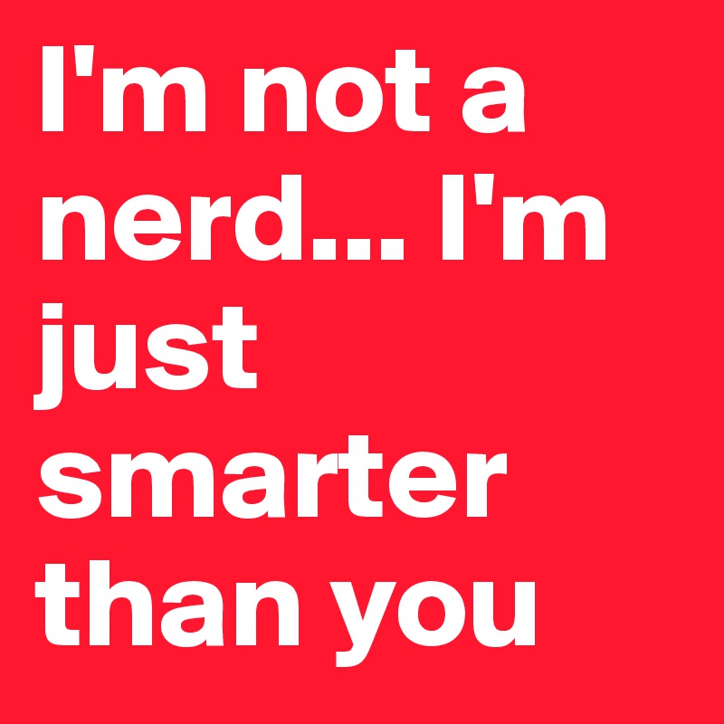I'm not a nerd... I'm just smarter than you