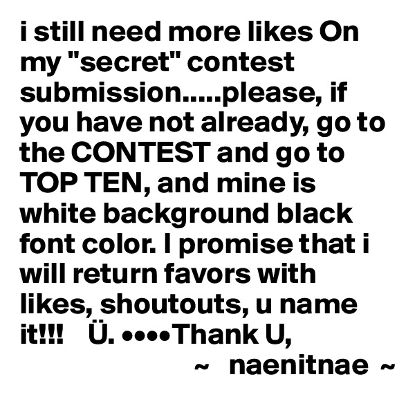 i still need more likes On my "secret" contest submission.....please, if you have not already, go to the CONTEST and go to TOP TEN, and mine is white background black font color. I promise that i will return favors with likes, shoutouts, u name it!!!    Ü. ••••Thank U,
                             ~   naenitnae  ~
