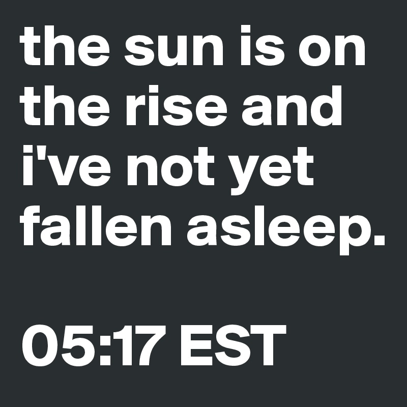 the sun is on the rise and i've not yet fallen asleep.

05:17 EST