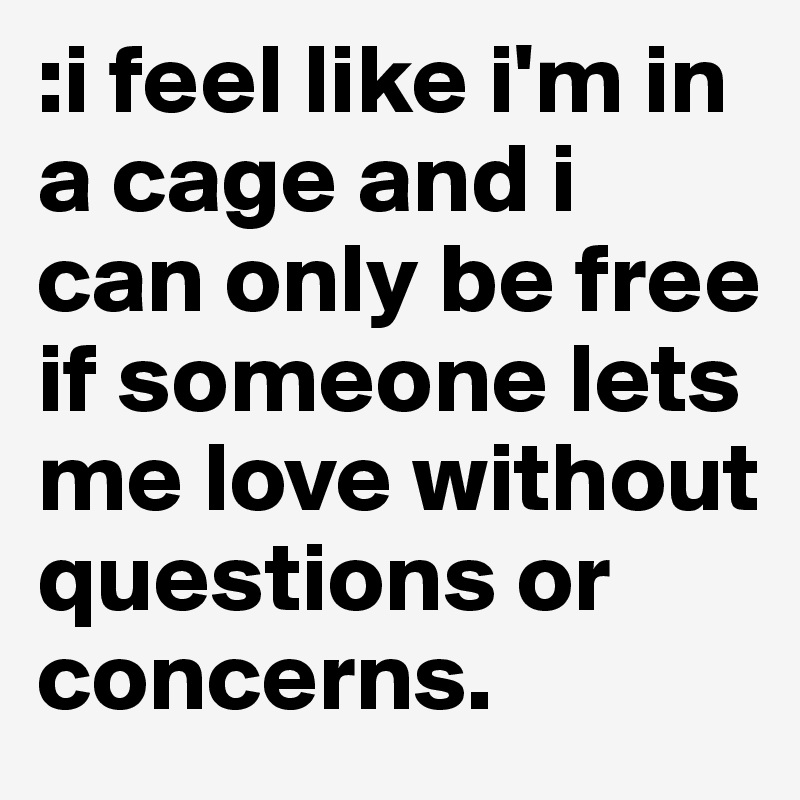 :i feel like i'm in a cage and i can only be free if someone lets me love without questions or concerns. 
