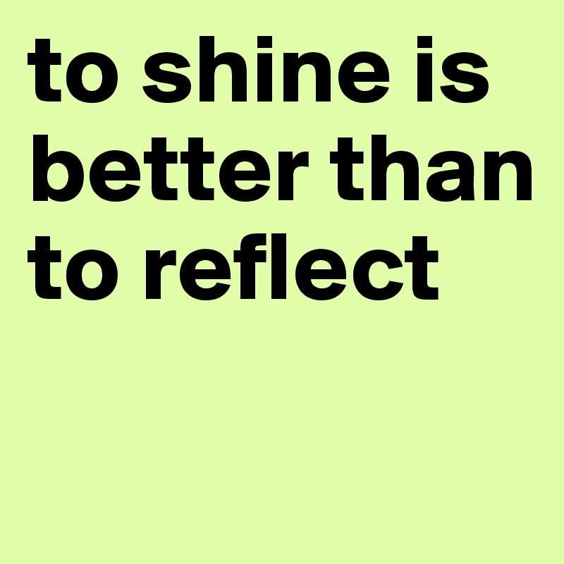 to shine is better than to reflect

