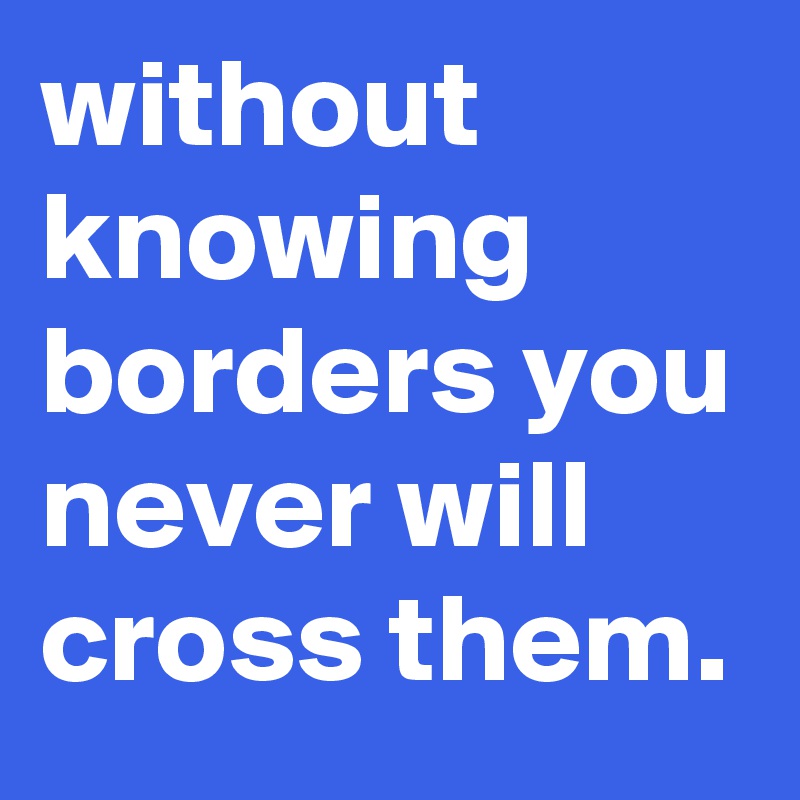 without knowing borders you never will cross them. 