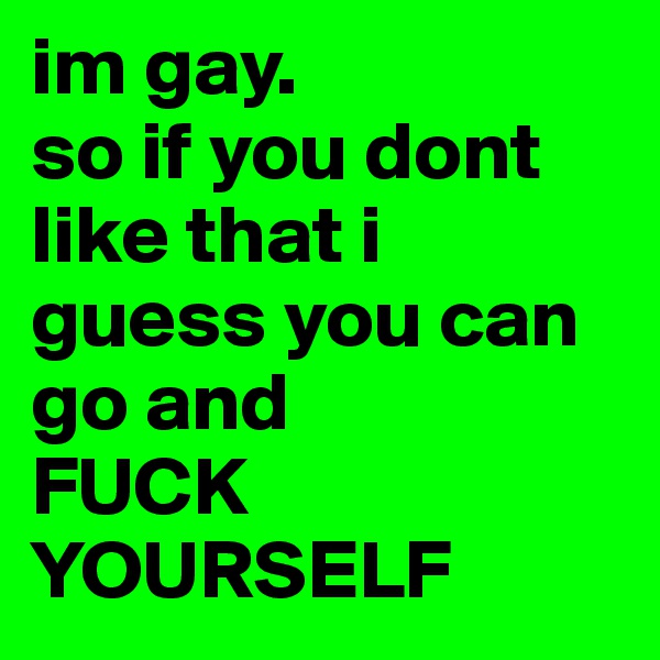 im gay.
so if you dont like that i guess you can go and
FUCK YOURSELF