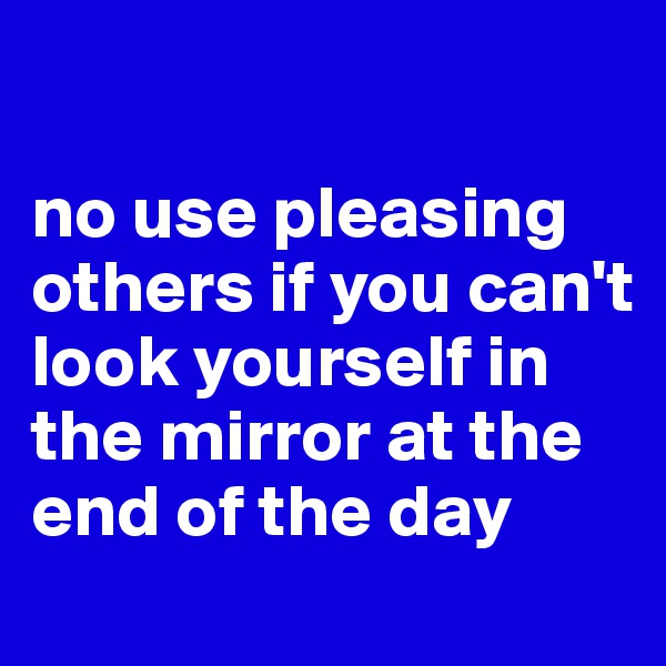 

no use pleasing others if you can't look yourself in the mirror at the end of the day
