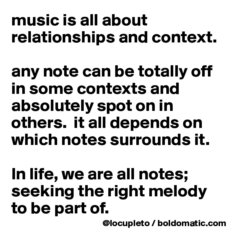 music is all about relationships and context. 

any note can be totally off in some contexts and absolutely spot on in others.  it all depends on which notes surrounds it. 

In life, we are all notes; seeking the right melody to be part of. 