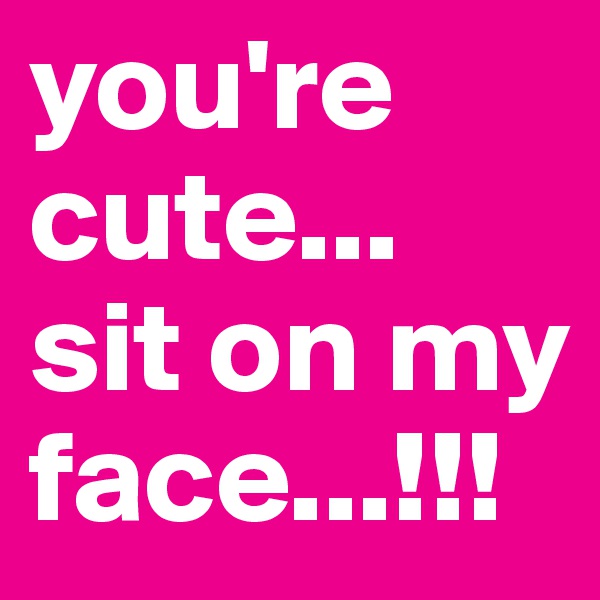 you're cute... sit on my face...!!!