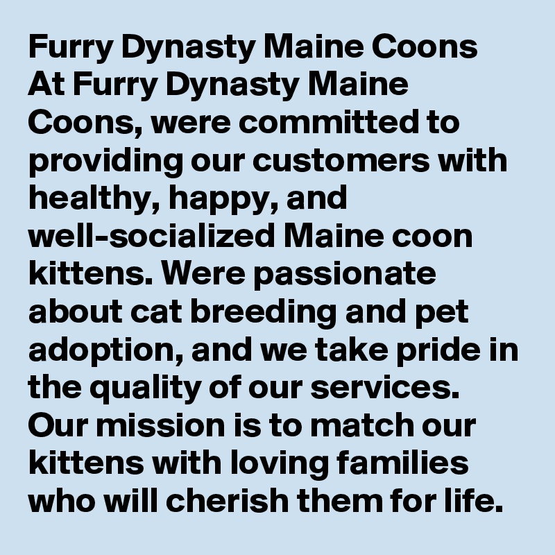 Furry Dynasty Maine Coons
At Furry Dynasty Maine Coons, were committed to providing our customers with healthy, happy, and well-socialized Maine coon kittens. Were passionate about cat breeding and pet adoption, and we take pride in the quality of our services. Our mission is to match our kittens with loving families who will cherish them for life.