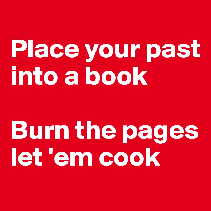 
Place your past into a book 

Burn the pages let 'em cook