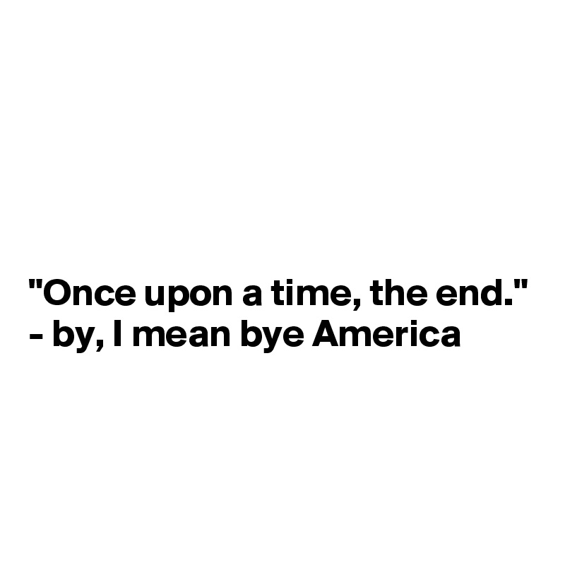 





"Once upon a time, the end."   
- by, I mean bye America




