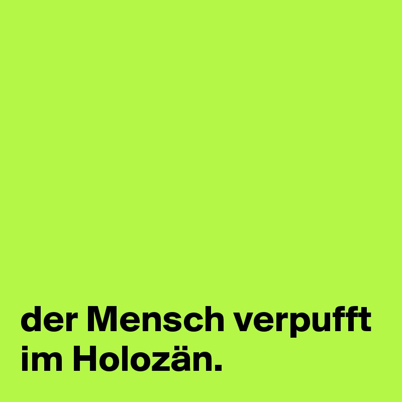 






der Mensch verpufft im Holozän.