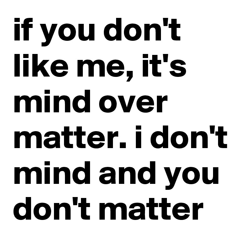 if you don't like me, it's mind over matter. i don't mind and you don't matter