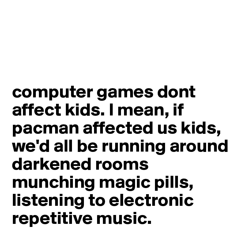 



computer games dont affect kids. I mean, if pacman affected us kids, we'd all be running around darkened rooms munching magic pills, listening to electronic repetitive music.