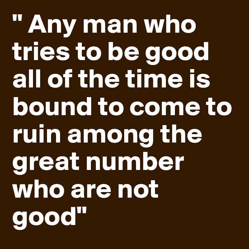 " Any man who tries to be good all of the time is bound to come to ruin among the great number who are not good" 