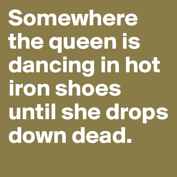 Somewhere the queen is dancing in hot iron shoes until she drops down dead.
