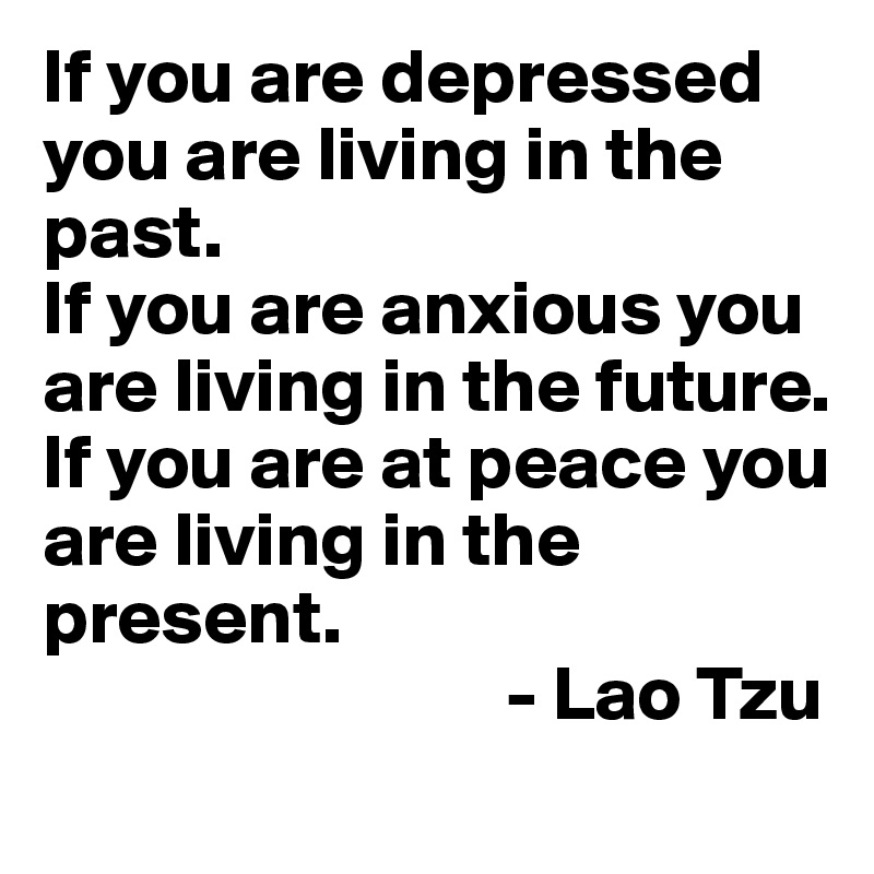 If you are depressed you are living in the past. 
If you are anxious you are living in the future. 
If you are at peace you are living in the present.
                              - Lao Tzu