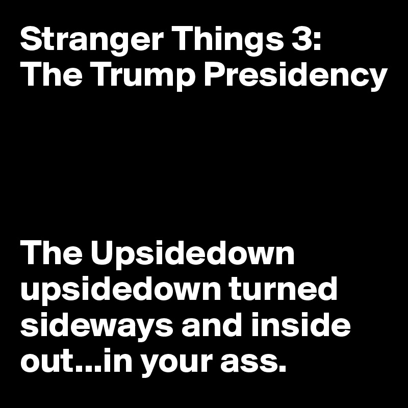 Stranger Things 3: The Trump Presidency




The Upsidedown upsidedown turned sideways and inside out...in your ass.