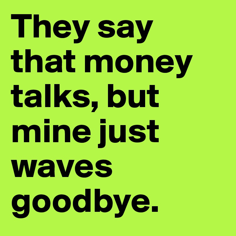 They say that money talks, but mine just waves goodbye.