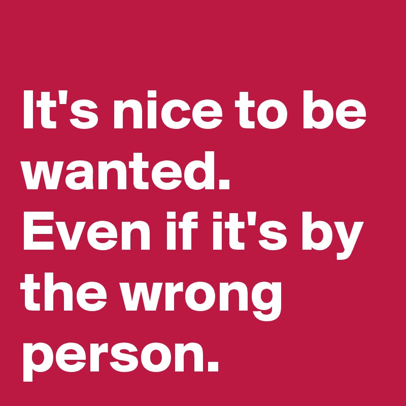 It S Nice To Be Wanted Even If It S By The Wrong Person Post By Rhodesia On Boldomatic