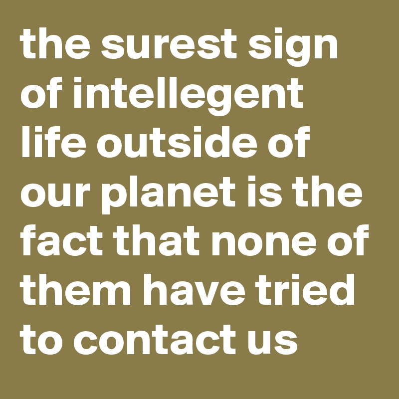 the surest sign of intellegent life outside of our planet is the fact that none of them have tried to contact us