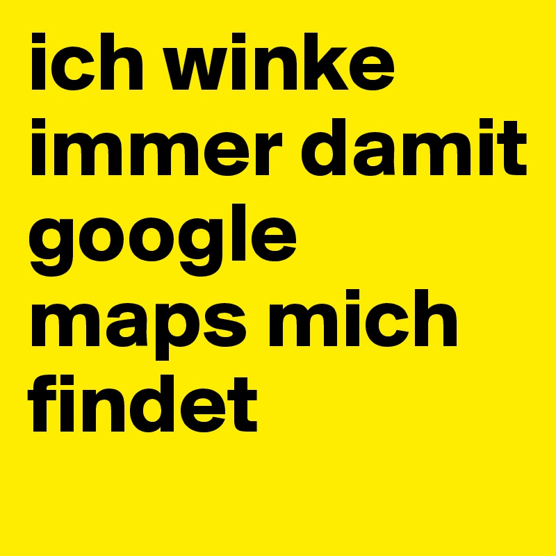 ich winke immer damit google maps mich findet