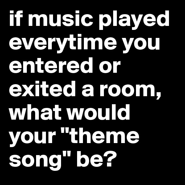 if music played everytime you entered or exited a room, what would your "theme song" be?