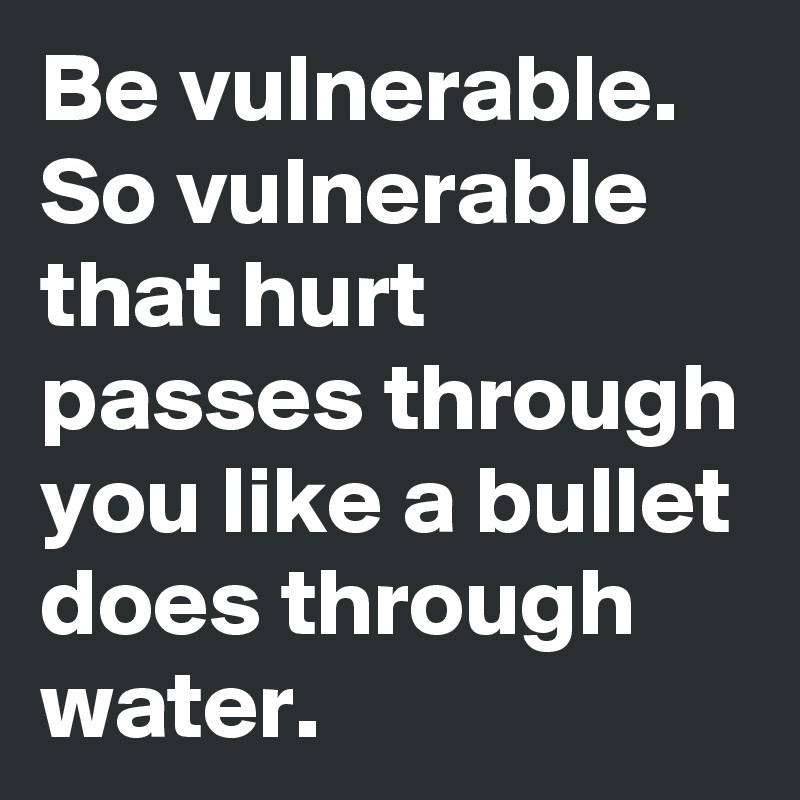 Be vulnerable. So vulnerable that hurt passes through you like a bullet does through water.