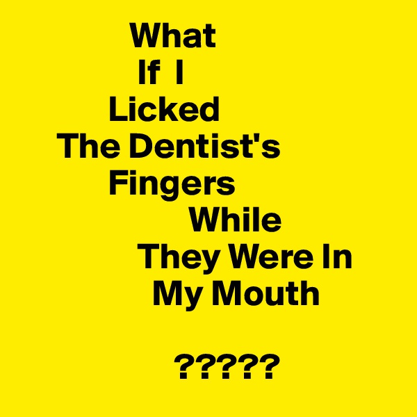                What
                If  I
            Licked 
     The Dentist's
            Fingers
                       While
                They Were In 
                  My Mouth 
                   
                     ?????