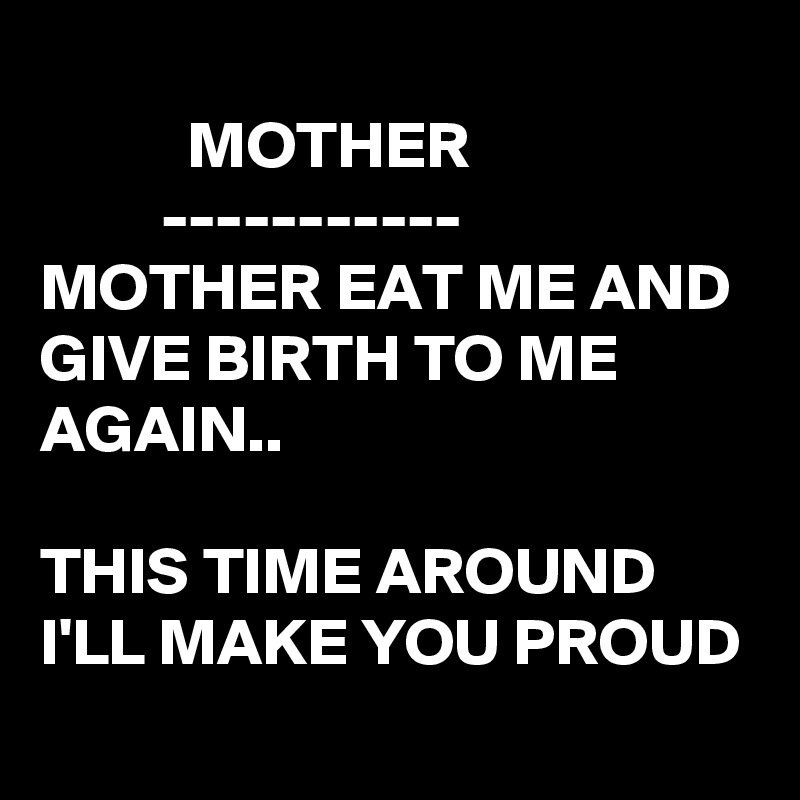 MOTHER ----------- MOTHER EAT ME AND GIVE BIRTH TO ME AGAIN.. THIS TIME ...