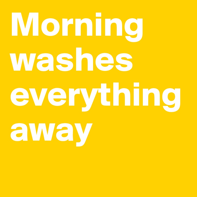 Morning washes everything away
