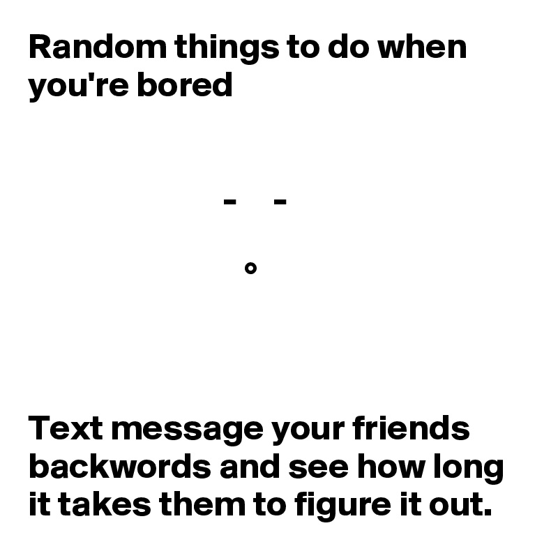 Random things to do when you're bored


                           -     -

                              °



Text message your friends backwords and see how long it takes them to figure it out.