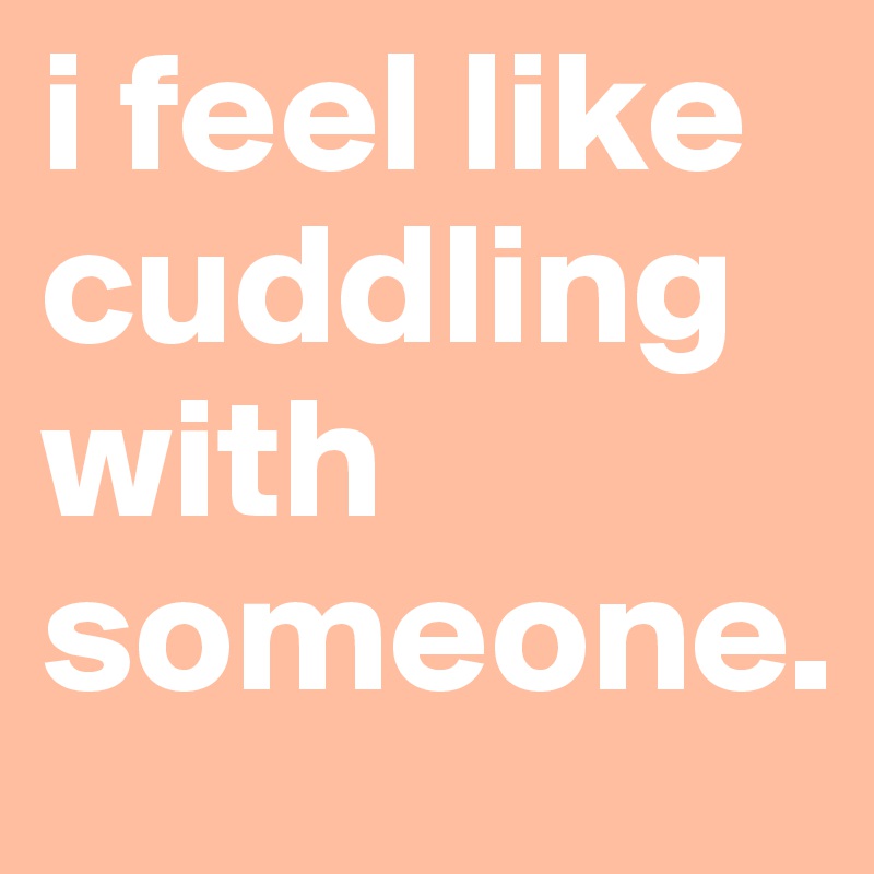 i feel like cuddling with someone.