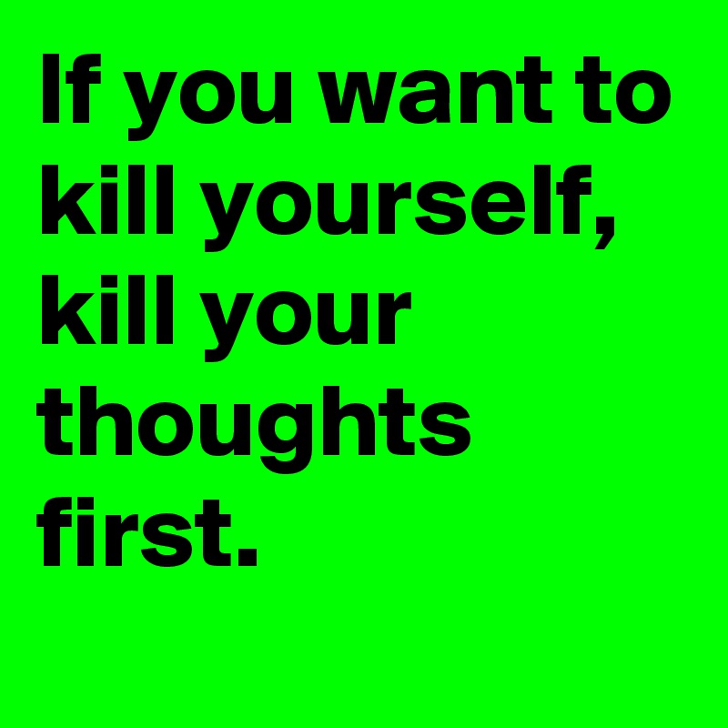 If you want to kill yourself, kill your thoughts first.