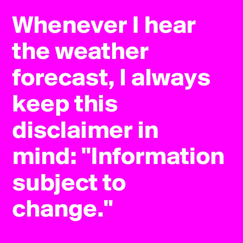 Whenever I hear the weather forecast, I always keep this disclaimer in mind: "Information subject to change."