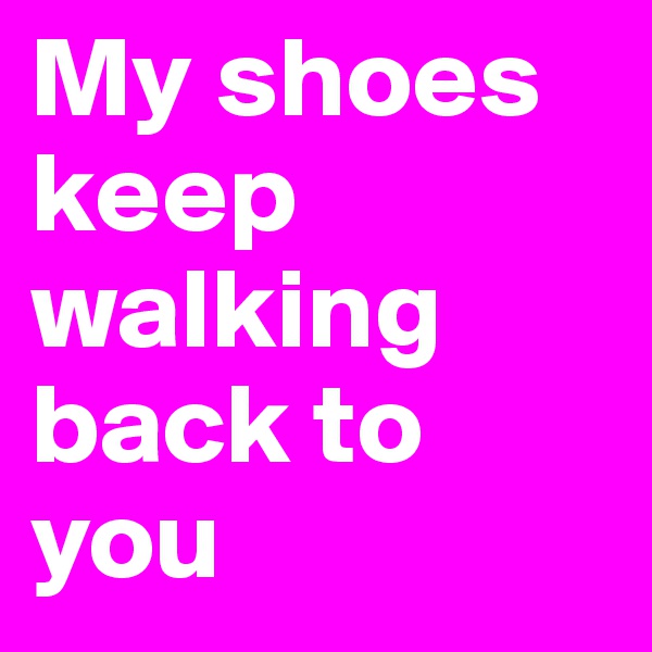 My shoes keep walking back to you
